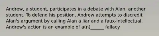 Andrew, a student, participates in a debate with Alan, another student. To defend his position, Andrew attempts to discredit Alan's argument by calling Alan a liar and a faux-intellectual. Andrew's action is an example of a(n)______ fallacy.