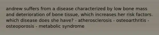 andrew suffers from a disease characterized by low bone mass and deterioration of bone tissue, which increases her risk factors. which disease does she have? - atherosclerosis - osteoarthritis - osteoporosis - metabolic syndrome