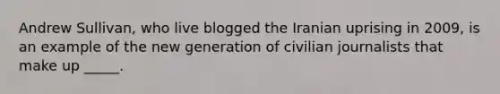 Andrew Sullivan, who live blogged the Iranian uprising in 2009, is an example of the new generation of civilian journalists that make up _____.