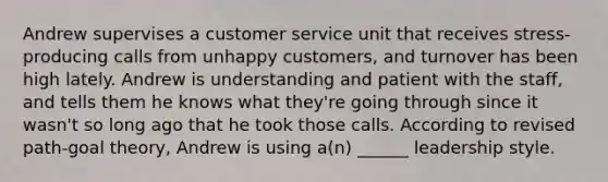 Andrew supervises a customer service unit that receives stress-producing calls from unhappy customers, and turnover has been high lately. Andrew is understanding and patient with the staff, and tells them he knows what they're going through since it wasn't so long ago that he took those calls. According to revised path-goal theory, Andrew is using a(n) ______ leadership style.