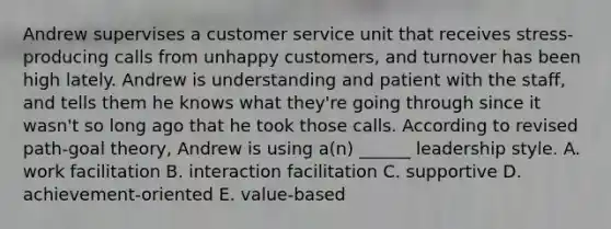 Andrew supervises a customer service unit that receives stress-producing calls from unhappy customers, and turnover has been high lately. Andrew is understanding and patient with the staff, and tells them he knows what they're going through since it wasn't so long ago that he took those calls. According to revised path-goal theory, Andrew is using a(n) ______ leadership style. A. work facilitation B. interaction facilitation C. supportive D. achievement-oriented E. value-based