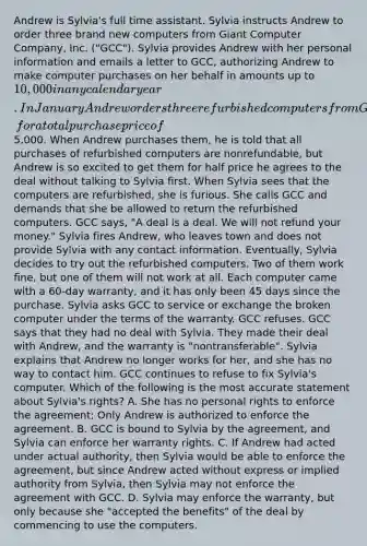 Andrew is Sylvia's full time assistant. Sylvia instructs Andrew to order three brand new computers from Giant Computer Company, Inc. ("GCC"). Sylvia provides Andrew with her personal information and emails a letter to GCC, authorizing Andrew to make computer purchases on her behalf in amounts up to 10,000 in any calendar year. In January Andrew orders three refurbished computers from GCC in Sylvia's name, for a total purchase price of5,000. When Andrew purchases them, he is told that all purchases of refurbished computers are nonrefundable, but Andrew is so excited to get them for half price he agrees to the deal without talking to Sylvia first. When Sylvia sees that the computers are refurbished, she is furious. She calls GCC and demands that she be allowed to return the refurbished computers. GCC says, "A deal is a deal. We will not refund your money." Sylvia fires Andrew, who leaves town and does not provide Sylvia with any contact information. Eventually, Sylvia decides to try out the refurbished computers. Two of them work fine, but one of them will not work at all. Each computer came with a 60-day warranty, and it has only been 45 days since the purchase. Sylvia asks GCC to service or exchange the broken computer under the terms of the warranty. GCC refuses. GCC says that they had no deal with Sylvia. They made their deal with Andrew, and the warranty is "nontransferable". Sylvia explains that Andrew no longer works for her, and she has no way to contact him. GCC continues to refuse to fix Sylvia's computer. Which of the following is the most accurate statement about Sylvia's rights? A. She has no personal rights to enforce the agreement; Only Andrew is authorized to enforce the agreement. B. GCC is bound to Sylvia by the agreement, and Sylvia can enforce her warranty rights. C. If Andrew had acted under actual authority, then Sylvia would be able to enforce the agreement, but since Andrew acted without express or implied authority from Sylvia, then Sylvia may not enforce the agreement with GCC. D. Sylvia may enforce the warranty, but only because she "accepted the benefits" of the deal by commencing to use the computers.