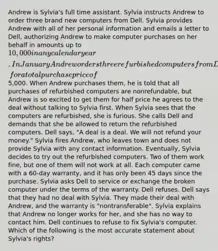 Andrew is Sylvia's full time assistant. Sylvia instructs Andrew to order three brand new computers from Dell. Sylvia provides Andrew with all of her personal information and emails a letter to Dell, authorizing Andrew to make computer purchases on her behalf in amounts up to 10,000 in any calendar year. In January Andrew orders three refurbished computers from Dell in Sylvia's name, for a total purchase price of5,000. When Andrew purchases them, he is told that all purchases of refurbished computers are nonrefundable, but Andrew is so excited to get them for half price he agrees to the deal without talking to Sylvia first. When Sylvia sees that the computers are refurbished, she is furious. She calls Dell and demands that she be allowed to return the refurbished computers. Dell says, "A deal is a deal. We will not refund your money." Sylvia fires Andrew, who leaves town and does not provide Sylvia with any contact information. Eventually, Sylvia decides to try out the refurbished computers. Two of them work fine, but one of them will not work at all. Each computer came with a 60-day warranty, and it has only been 45 days since the purchase. Sylvia asks Dell to service or exchange the broken computer under the terms of the warranty. Dell refuses. Dell says that they had no deal with Sylvia. They made their deal with Andrew, and the warranty is "nontransferable". Sylvia explains that Andrew no longer works for her, and she has no way to contact him. Dell continues to refuse to fix Sylvia's computer. Which of the following is the most accurate statement about Sylvia's rights?