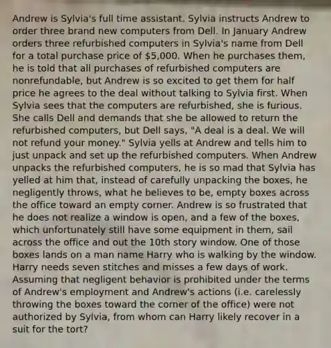 Andrew is Sylvia's full time assistant. Sylvia instructs Andrew to order three brand new computers from Dell. In January Andrew orders three refurbished computers in Sylvia's name from Dell for a total purchase price of 5,000. When he purchases them, he is told that all purchases of refurbished computers are nonrefundable, but Andrew is so excited to get them for half price he agrees to the deal without talking to Sylvia first. When Sylvia sees that the computers are refurbished, she is furious. She calls Dell and demands that she be allowed to return the refurbished computers, but Dell says, "A deal is a deal. We will not refund your money." Sylvia yells at Andrew and tells him to just unpack and set up the refurbished computers. When Andrew unpacks the refurbished computers, he is so mad that Sylvia has yelled at him that, instead of carefully unpacking the boxes, he negligently throws, what he believes to be, empty boxes across the office toward an empty corner. Andrew is so frustrated that he does not realize a window is open, and a few of the boxes, which unfortunately still have some equipment in them, sail across the office and out the 10th story window. One of those boxes lands on a man name Harry who is walking by the window. Harry needs seven stitches and misses a few days of work. Assuming that negligent behavior is prohibited under the terms of Andrew's employment and Andrew's actions (i.e. carelessly throwing the boxes toward the corner of the office) were not authorized by Sylvia, from whom can Harry likely recover in a suit for the tort?