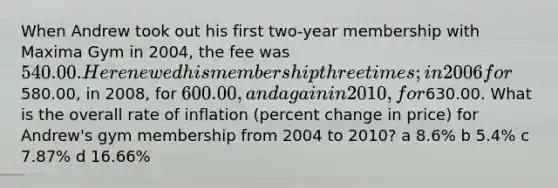 When Andrew took out his first two-year membership with Maxima Gym in 2004, the fee was 540.00. He renewed his membership three times; in 2006 for580.00, in 2008, for 600.00, and again in 2010, for630.00. What is the overall rate of inflation (percent change in price) for Andrew's gym membership from 2004 to 2010? a 8.6% b 5.4% c 7.87% d 16.66%