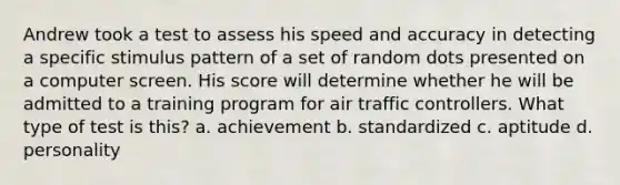 Andrew took a test to assess his speed and accuracy in detecting a specific stimulus pattern of a set of random dots presented on a computer screen. His score will determine whether he will be admitted to a training program for air traffic controllers. What type of test is this? a. achievement b. standardized c. aptitude d. personality