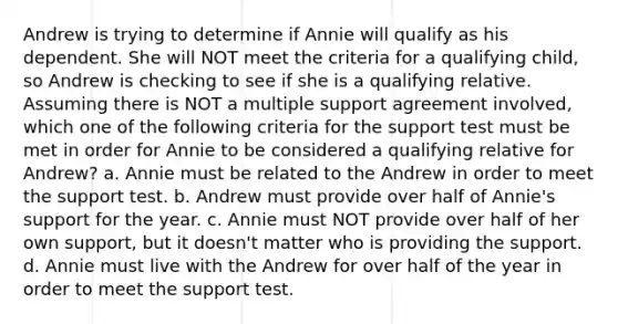 Andrew is trying to determine if Annie will qualify as his dependent. She will NOT meet the criteria for a qualifying child, so Andrew is checking to see if she is a qualifying relative. Assuming there is NOT a multiple support agreement involved, which one of the following criteria for the support test must be met in order for Annie to be considered a qualifying relative for Andrew? a. Annie must be related to the Andrew in order to meet the support test. b. Andrew must provide over half of Annie's support for the year. c. Annie must NOT provide over half of her own support, but it doesn't matter who is providing the support. d. Annie must live with the Andrew for over half of the year in order to meet the support test.