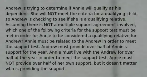 Andrew is trying to determine if Annie will qualify as his dependent. She will NOT meet the criteria for a qualifying child, so Andrew is checking to see if she is a qualifying relative. Assuming there is NOT a multiple support agreement involved, which one of the following criteria for the support test must be met in order for Annie to be considered a qualifying relative for Andrew? Annie must be related to the Andrew in order to meet the support test. Andrew must provide over half of Annie's support for the year. Annie must live with the Andrew for over half of the year in order to meet the support test. Annie must NOT provide over half of her own support, but it doesn't matter who is providing the support.