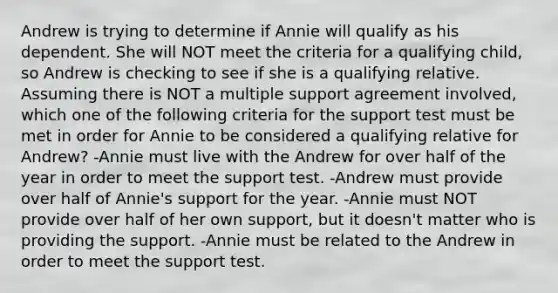 Andrew is trying to determine if Annie will qualify as his dependent. She will NOT meet the criteria for a qualifying child, so Andrew is checking to see if she is a qualifying relative. Assuming there is NOT a multiple support agreement involved, which one of the following criteria for the support test must be met in order for Annie to be considered a qualifying relative for Andrew? -Annie must live with the Andrew for over half of the year in order to meet the support test. -Andrew must provide over half of Annie's support for the year. -Annie must NOT provide over half of her own support, but it doesn't matter who is providing the support. -Annie must be related to the Andrew in order to meet the support test.