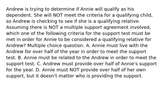 Andrew is trying to determine if Annie will qualify as his dependent. She will NOT meet the criteria for a qualifying child, so Andrew is checking to see if she is a qualifying relative. Assuming there is NOT a multiple support agreement involved, which one of the following criteria for the support test must be met in order for Annie to be considered a qualifying relative for Andrew? Multiple choice question. A. Annie must live with the Andrew for over half of the year in order to meet the support test. B. Annie must be related to the Andrew in order to meet the support test. C. Andrew must provide over half of Annie's support for the year. D. Annie must NOT provide over half of her own support, but it doesn't matter who is providing the support.