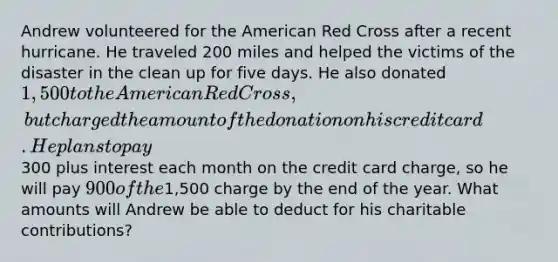 Andrew volunteered for the American Red Cross after a recent hurricane. He traveled 200 miles and helped the victims of the disaster in the clean up for five days. He also donated 1,500 to the American Red Cross, but charged the amount of the donation on his credit card. He plans to pay300 plus interest each month on the credit card charge, so he will pay 900 of the1,500 charge by the end of the year. What amounts will Andrew be able to deduct for his charitable contributions?