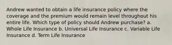 Andrew wanted to obtain a life insurance policy where the coverage and the premium would remain level throughout his entire life. Which type of policy should Andrew purchase? a. Whole Life Insurance b. Universal Life Insurance c. Variable Life Insurance d. Term Life Insurance