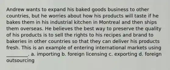 Andrew wants to expand his baked goods business to other countries, but he worries about how his products will taste if he bakes them in his industrial kitchen in Montreal and then ships them overseas. He believes the best way to preserve the quality of his products is to sell the rights to his recipes and brand to bakeries in other countries so that they can deliver his products fresh. This is an example of entering international markets using _________. a. importing b. foreign licensing c. exporting d. foreign outsourcing