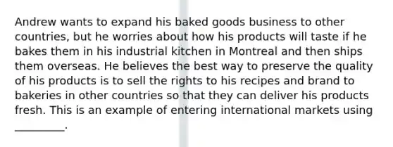 Andrew wants to expand his baked goods business to other countries, but he worries about how his products will taste if he bakes them in his industrial kitchen in Montreal and then ships them overseas. He believes the best way to preserve the quality of his products is to sell the rights to his recipes and brand to bakeries in other countries so that they can deliver his products fresh. This is an example of entering international markets using _________.