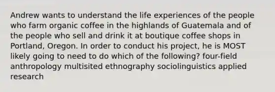 Andrew wants to understand the life experiences of the people who farm organic coffee in the highlands of Guatemala and of the people who sell and drink it at boutique coffee shops in Portland, Oregon. In order to conduct his project, he is MOST likely going to need to do which of the following? four-field anthropology multisited ethnography sociolinguistics applied research