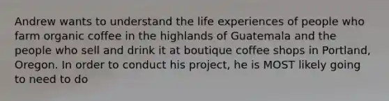 Andrew wants to understand the life experiences of people who farm organic coffee in the highlands of Guatemala and the people who sell and drink it at boutique coffee shops in Portland, Oregon. In order to conduct his project, he is MOST likely going to need to do