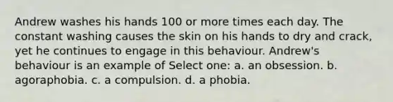 Andrew washes his hands 100 or more times each day. The constant washing causes the skin on his hands to dry and crack, yet he continues to engage in this behaviour. Andrew's behaviour is an example of Select one: a. an obsession. b. agoraphobia. c. a compulsion. d. a phobia.