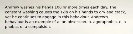 Andrew washes his hands 100 or more times each day. The constant washing causes the skin on his hands to dry and crack, yet he continues to engage in this behaviour. Andrew's behaviour is an example of a. an obsession. b. agoraphobia. c. a phobia. d. a compulsion.