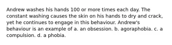 Andrew washes his hands 100 or more times each day. The constant washing causes the skin on his hands to dry and crack, yet he continues to engage in this behaviour. Andrew's behaviour is an example of a. an obsession. b. agoraphobia. c. a compulsion. d. a phobia.