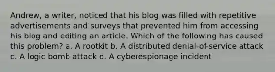 Andrew, a writer, noticed that his blog was filled with repetitive advertisements and surveys that prevented him from accessing his blog and editing an article. Which of the following has caused this problem? a. A rootkit b. A distributed denial-of-service attack c. A logic bomb attack d. A cyberespionage incident