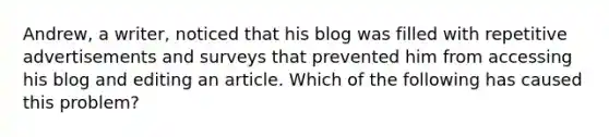 Andrew, a writer, noticed that his blog was filled with repetitive advertisements and surveys that prevented him from accessing his blog and editing an article. Which of the following has caused this problem?