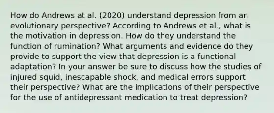 How do Andrews at al. (2020) understand depression from an evolutionary perspective? According to Andrews et al., what is the motivation in depression. How do they understand the function of rumination? What arguments and evidence do they provide to support the view that depression is a functional adaptation? In your answer be sure to discuss how the studies of injured squid, inescapable shock, and medical errors support their perspective? What are the implications of their perspective for the use of antidepressant medication to treat depression?