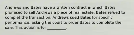 Andrews and Bates have a written contract in which Bates promised to sell Andrews a piece of real estate. Bates refued to complet the transaction. Andrews sued Bates for specific performance, asking the court to order Bates to complete the sale. This action is for __________.