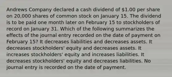 Andrews Company declared a cash dividend of 1.00 per share on 20,000 shares of common stock on January 15. The dividend is to be paid one month later on February 15 to stockholders of record on January 31. Which of the following summarizes the effects of the journal entry recorded on the date of payment on February 15? It decreases liabilities and decreases assets. It decreases stockholders' equity and decreases assets. It increases stockholders' equity and increases liabilities. It decreases stockholders' equity and decreases liabilities. No journal entry is recorded on the date of payment.