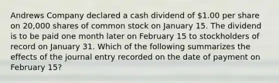 Andrews Company declared a cash dividend of 1.00 per share on 20,000 shares of common stock on January 15. The dividend is to be paid one month later on February 15 to stockholders of record on January 31. Which of the following summarizes the effects of the journal entry recorded on the date of payment on February 15?