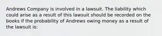 Andrews Company is involved in a lawsuit. The liability which could arise as a result of this lawsuit should be recorded on the books if the probability of Andrews owing money as a result of the lawsuit is: