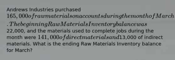 Andrews Industries purchased 165,000 of raw materials on accounts during the month of March. The beginning Raw Materials Inventory balance was22,000, and the materials used to complete jobs during the month were 141,000 of direct materials and13,000 of indirect materials. What is the ending Raw Materials Inventory balance for March?