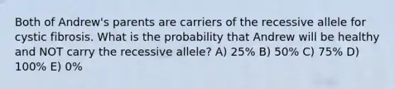 Both of Andrew's parents are carriers of the recessive allele for cystic fibrosis. What is the probability that Andrew will be healthy and NOT carry the recessive allele? A) 25% B) 50% C) 75% D) 100% E) 0%