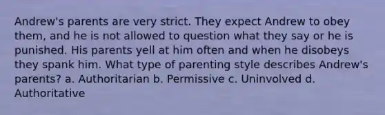 Andrew's parents are very strict. They expect Andrew to obey them, and he is not allowed to question what they say or he is punished. His parents yell at him often and when he disobeys they spank him. What type of parenting style describes Andrew's parents? a. Authoritarian b. Permissive c. Uninvolved d. Authoritative