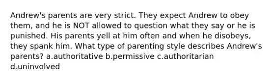 Andrew's parents are very strict. They expect Andrew to obey them, and he is NOT allowed to question what they say or he is punished. His parents yell at him often and when he disobeys, they spank him. What type of parenting style describes Andrew's parents? a.authoritative b.permissive c.authoritarian d.uninvolved