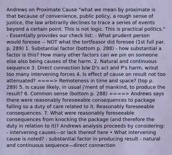 Andrews on Proximate Cause "what we mean by proximate is that because of convenience, public policy, a rough sense of justice, the law arbitrarily declines to trace a series of events beyond a certain point. This is not logic. This is practical politics." - Essentially provides our check list: - What prudent person would foresee -- NOT what the tortfeasor did foresee (1st full par. p. 289) 1. Substantial factor (bottom p. 288) - how substantial a factor is this? How many other factors can we pin on someone else also being causes of the harm. 2. Natural and continuous sequence 3. Direct connection b/w D's act and P's harm, w/out too many intervening forces 4. Is effect of cause on result not too attenuated? ====> Remoteness in time and space? (top p. 289) 5. Is cause likely, in usual j'ment of mankind, to produce the result? 6. Common sense (bottom p. 288) ====> Andrews says there were reasonably foreseeable consequences to package falling so a duty of care related to it. Reasonably foreseeable consequences. 7. What were reasonably foreseeable consequences from knocking the package (and therefore the duty in relation to it)? Andrews analysis proceeds by considering: - intervening causes—or lack thereof here • What intervening cause is noted? - substantial factor in producing result - natural and continuous sequence—direct connection