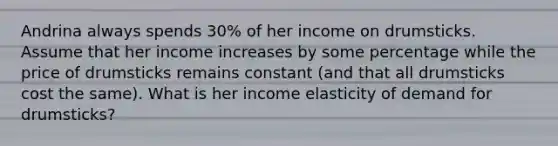 Andrina always spends 30% of her income on drumsticks. Assume that her income increases by some percentage while the price of drumsticks remains constant (and that all drumsticks cost the same). What is her income elasticity of demand for drumsticks?