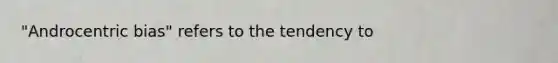 "Androcentric bias" refers to the tendency to