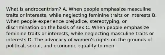 What is androcentrism? A. When people emphasize masculine traits or interests, while neglecting feminine traits or interests B. When people experience prejudice, stereotyping, or discrimination on the basis of sex C. When people emphasize feminine traits or interests, while neglecting masculine traits or interests D. The advocacy of women's rights on the grounds of political, social, and economic equality to men