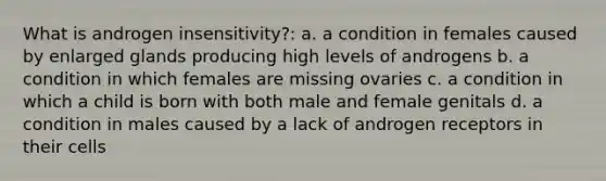 What is androgen insensitivity?: a. a condition in females caused by enlarged glands producing high levels of androgens b. a condition in which females are missing ovaries c. a condition in which a child is born with both male and female genitals d. a condition in males caused by a lack of androgen receptors in their cells