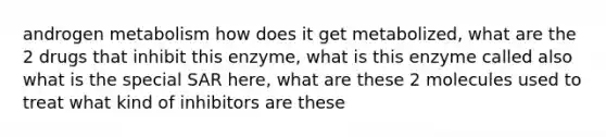 androgen metabolism how does it get metabolized, what are the 2 drugs that inhibit this enzyme, what is this enzyme called also what is the special SAR here, what are these 2 molecules used to treat what kind of inhibitors are these