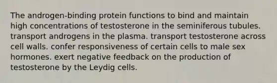 The androgen-binding protein functions to bind and maintain high concentrations of testosterone in the seminiferous tubules. transport androgens in the plasma. transport testosterone across cell walls. confer responsiveness of certain cells to male sex hormones. exert negative feedback on the production of testosterone by the Leydig cells.