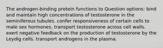 The androgen-binding protein functions to Question options: bind and maintain high concentrations of testosterone in the seminiferous tubules. confer responsiveness of certain cells to male sex hormones. transport testosterone across cell walls. exert negative feedback on the production of testosterone by the Leydig cells. transport androgens in the plasma.