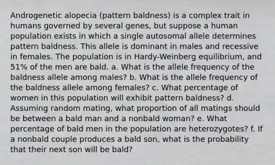 Androgenetic alopecia (pattern baldness) is a complex trait in humans governed by several genes, but suppose a human population exists in which a single autosomal allele determines pattern baldness. This allele is dominant in males and recessive in females. The population is in Hardy-Weinberg equilibrium, and 51% of the men are bald. a. What is the allele frequency of the baldness allele among males? b. What is the allele frequency of the baldness allele among females? c. What percentage of women in this population will exhibit pattern baldness? d. Assuming random mating, what proportion of all matings should be between a bald man and a nonbald woman? e. What percentage of bald men in the population are heterozygotes? f. If a nonbald couple produces a bald son, what is the probability that their next son will be bald?