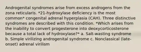 Androgenital syndromes arise from excess androgens from the zona reticularis. *21-hydroxylase deficiency is the most common* congenital adrenal hyperplasia (CAH). Three distinctive syndromes are described with this condition. *Which arises from the inability to convert progesterone into deoxycorticosterone because a total lack of hydroxylase?* a. Salt-wasting syndrome b. Simple virilizing androgenital syndrome c. Nonclassical (late-onset) adrenal virilism