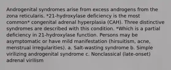 Androgenital syndromes arise from excess androgens from the zona reticularis. *21-hydroxylase deficiency is the most common* congenital adrenal hyperplasia (CAH). Three distinctive syndromes are described with this condition. *Which is a partial deficiency in 21-hydroxylase function. Persons may be asymptomatic or have mild manifestation (hirsuitism, acne, menstrual irregularities). a. Salt-wasting syndrome b. Simple virilizing androgenital syndrome c. Nonclassical (late-onset) adrenal virilism