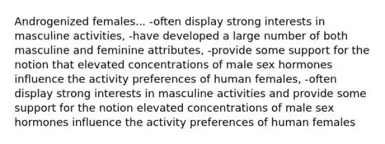 Androgenized females... -often display strong interests in masculine activities, -have developed a large number of both masculine and feminine attributes, -provide some support for the notion that elevated concentrations of male sex hormones influence the activity preferences of human females, -often display strong interests in masculine activities and provide some support for the notion elevated concentrations of male sex hormones influence the activity preferences of human females