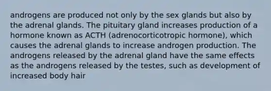 androgens are produced not only by the sex glands but also by the adrenal glands. The pituitary gland increases production of a hormone known as ACTH (adrenocorticotropic hormone), which causes the adrenal glands to increase androgen production. The androgens released by the adrenal gland have the same effects as the androgens released by the testes, such as development of increased body hair