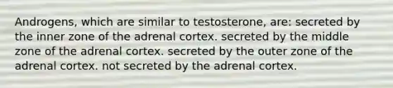 Androgens, which are similar to testosterone, are: secreted by the inner zone of the adrenal cortex. secreted by the middle zone of the adrenal cortex. secreted by the outer zone of the adrenal cortex. not secreted by the adrenal cortex.