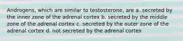 Androgens, which are similar to testosterone, are a. secreted by the inner zone of the adrenal cortex b. secreted by the middle zone of the adrenal cortex c. secreted by the outer zone of the adrenal cortex d. not secreted by the adrenal cortex