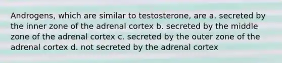 Androgens, which are similar to testosterone, are a. secreted by the inner zone of the adrenal cortex b. secreted by the middle zone of the adrenal cortex c. secreted by the outer zone of the adrenal cortex d. not secreted by the adrenal cortex